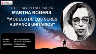 MARTHA ROGERS.
“MODELO DE LOS SERES
HUMANOS UNITARIOS”
ALUMNA: KATHERINE VENEGAS V.
DOCENTE: E.U BLANCA VERA CRUZ.
ASIGNATURA: INTRODUCCIÓN.
A LA ENFERMERÍA.
 