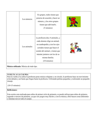 En grupos, todos tienen que
                                      ponerse de acuerdo y hacer un
                   Los números
                                         número, y los otros grupos
                                           tienen que adivinarlo.
                                                (5 minutos)




                                     La profesora dice 4 animales, y
                                      cada alumno elige un animal,
                                      en cuadrupedia y con los ojos
                   Los animales
                                       cerrados tienen que hacer el
                                     sonido del animal, y tienen que
                                      intentar juntarse con los de su
                                               misma familia.
                                                (10 minutos)

Música utilizada: Música de todo tipo.



VUELTA A LA CALMA:
Para la vuelta a la calma la profesora pone música relajante y en círculo, la profesora hace un movimiento
al de delante y así hasta que llegue hasta la profesora. Utilizando pelotas pequeñas y realizando un pequeño
masaje.

(10-15 minutos)

Reflexiones:

Esta sesión esta realizada para niños de primer ciclo de primaria, se puede utilizar para niños de primero,
segundo o tercero de primaria, ya que son juegos muy fáciles y con la música, ellos hacen cosas diferentes
e intentan mover todo el cuerpo.
 