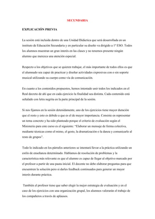 SECUNDARIA

EXPLICACIÓN PREVIA


La sesión está incluida dentro de una Unidad Didáctica que será desarrollada en un
instituto de Educación Secundaria y en particular su diseño va dirigido a 1º ESO. Todos
los alumnos muestran un gran interés en las clases y no tenemos presente ningún
alumno que merezca una atención especial.


Respecto a los objetivos que se quieren trabajar, el más importante de todos ellos es que
el alumnado sea capaz de practicar y diseñar actividades expresivas con o sin soporte
musical utilizando su cuerpo como vía de comunicación.


En cuanto a los contenidos propuestos, hemos intentado unir todos los indicados en el
Real decreto de ahí que en cada ejercicio la finalidad sea distinta. Cada contenido está
señalado con letra negrita en la parte principal de la sesión.


Si nos fijamos en la sesión detenidamente, uno de los ejercicios tiene mayor duración
que el resto y esto es debido a que es el de mayor importancia. Consiste en representar
un tema concreto y ha sido planteado porque el criterio de evaluación según el
Ministerio para este curso es el siguiente: “Elaborar un mensaje de forma colectiva,
mediante técnicas como el mimo, el gesto, la dramatización o la danza y comunicarlo al
resto de grupos”.


Todo lo indicado en los párrafos anteriores se intentará llevar a la práctica utilizando un
estilo de enseñanza determinado. Hablamos de resolución de problemas y la
característica más relevante es que el alumno es capaz de llegar al objetivo marcado por
el profesor a partir de una pauta inicial. El docente no debe elaborar preguntas para que
encuentren la solución pero si darles feedback continuados para generar un mayor
interés durante práctica.


También el profesor tiene que saber elegir la mejor estrategia de evaluación y en el
caso de los ejercicios con una organización grupal, los alumnos valorarán el trabajo de
los compañeros a través de aplausos.
 