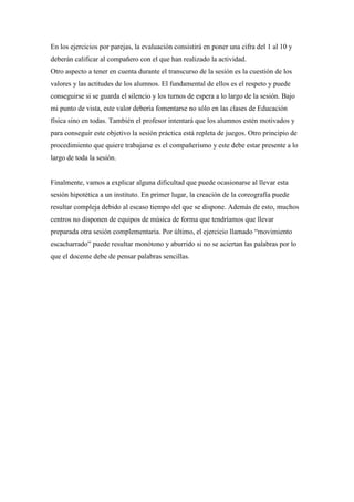 En los ejercicios por parejas, la evaluación consistirá en poner una cifra del 1 al 10 y
deberán calificar al compañero con el que han realizado la actividad.
Otro aspecto a tener en cuenta durante el transcurso de la sesión es la cuestión de los
valores y las actitudes de los alumnos. El fundamental de ellos es el respeto y puede
conseguirse si se guarda el silencio y los turnos de espera a lo largo de la sesión. Bajo
mi punto de vista, este valor debería fomentarse no sólo en las clases de Educación
física sino en todas. También el profesor intentará que los alumnos estén motivados y
para conseguir este objetivo la sesión práctica está repleta de juegos. Otro principio de
procedimiento que quiere trabajarse es el compañerismo y este debe estar presente a lo
largo de toda la sesión.


Finalmente, vamos a explicar alguna dificultad que puede ocasionarse al llevar esta
sesión hipotética a un instituto. En primer lugar, la creación de la coreografía puede
resultar compleja debido al escaso tiempo del que se dispone. Además de esto, muchos
centros no disponen de equipos de música de forma que tendríamos que llevar
preparada otra sesión complementaria. Por último, el ejercicio llamado “movimiento
escacharrado” puede resultar monótono y aburrido si no se aciertan las palabras por lo
que el docente debe de pensar palabras sencillas.
 