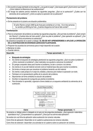  De acuerdo al juego planteado se les pregunta: ¿Les gustó el juego? ¿Qué equipo ganó?¿Qué tuvieron que hacer?
¿Cómo hallaron la diferencia en las sustracciones?
 Se recoge los saberes previos mediante las siguientes preguntas: ¿Qué es la sustracción? ¿Cuáles son los
elementos de la sustracción? ¿Cómo se aplica la operación de la sustracción?
Planteamiento del problema
 Se les presenta en la pizarra una situación problemática.
Familiarización
 Para la comprensión del problema se plantea las siguientes preguntas: ¿De qué trata el problema? ¿Qué compró
don Ramiro? ¿Cuántos kilos de fruta vendió? ¿Qué nos pide el problema? ¿Qué operación se aplicará? ¿Con
qué otros términos encontramos la sustracción?
Se presenta el propósito de la sesión a trabajar. EL DÍA DE HOY APRENDEREMOS A APLICAR LA OPERACIÓN
DE LA SUSTRACCIÓN EN DIVERSOS EJERCICIOS PLANTEADOS.
 Proponen los acuerdos de convivencia para el mejor desarrollo de la sesión.
 Mantener el orden.
 Guardar silencio.
Desarrollo Tiempo aproximado: 40
 Búsqueda de estrategias
 Se orienta la búsqueda de estrategias planteando las siguientes preguntas: ¿Qué nos pide el problema?
¿Cómo resolverán el problema? ¿Qué materiales nos ayudará a solucionar el problema?
 En parejas comparten ideas para resolver el problema y la dan a conocer a los demás.
 Se orienta en el uso del material concreto como el material base diez para resolver el problema.
 Se brinda un tiempo para que resuelvan el problema haciendo uso del material.
 Se orienta a cada pareja en el canje de unidades y decenas para realizar la operación con éxito.
 Participan en la representación gráfica de la solución del problema.
 Representan de forma simbólica la solución del problema.
 Escriben la respuesta de la pregunta que plantea el problema.
 Para formalizar lo aprendido, organizan el tema tratado en un esquema señalando los elementos de la
sustracción.
Cierre Tiempo aproximado: 10
Se propicia un diálogo sobre lo trabajado en el aula con las preguntas planteadas: ¿Qué operación matemática
aprendieron hoy? ¿Comprendieron su aplicación? ¿Para qué nos servirá esta operación?
Se evalúa con una ficha de aplicación sobre sustracción de números naturales.
Como ficha de aplicación: Desarrollan en el cuaderno sustracciones de números naturales.
Como ficha de extensión: desarrollan una actividad en el cuaderno sobre la sustracción de números.
El señor Ramiro compró 3846 kg de fruta para venderlas en un mes. Si en tres semanas
ha vendido ya 2659 kg de fruta. ¿Cuántos kilogramos de fruta le falta vender?
SUSTRACCIÓN
Significa sustraer, restar, quitar
una determinada cantidad menor
a otra cantidad mayor.
Sus elementos:
3 8 4 6 -
2 6 5 9
1 1 8 7
7 13 1
Minuendo
Sustraendo
Diferencia
 