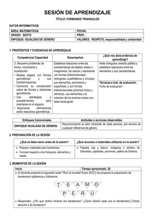 SESIÓN DE APRENDIZAJE
TÍTULO: FORMANDO TRIANGULOS
DATOS INFORMATIVOS
ÁREA: MATEMATICAS FECHA:
GRADO: SEXTO PROF.:
ENFOQUE: IGUALDAD DE GÉNERO VALORES: RESPETO, responsabilidad y solidaridad
1. PROPÓSITOS Y EVIDENCIAS DE APRENDIZAJE
Competencia/ Capacidad Desempeños
¿Qué nos dará evidencia de
aprendizaje?
3. Resuelve problemas de
forma, movimiento y
localización.
• Modela objetos con formas
geométricas y sus
transformaciones.
• Comunica su comprensión
sobre las formas y relaciones
geométricas.
• Usa estrategias y
procedimientos para
orientarse en el espacio.
• Argumenta afirmaciones
sobre relaciones geométricas
Establece relaciones entre las
características de objetos reales o
imaginarios, los asocia y representa
con formas bidimensionales
(triángulos, cuadriláteros y círculos),
sus elementos, perímetros y
superficies; y con formas
tridimensionales (prismas rectos y
cilindros), sus elementos y el
volumen de los prismas rectos con
base rectangular.
Halla triángulos uniendo palillos y
establece relaciones entre los
elementos y sus características.
Técnicas e Inst. de evaluación.
Ficha de evaluación
Enfoques transversales Actitudes o acciones observables
ENFOQUE IGUALDAD DE GÉNERO
Reconocimiento al valor inherente de cada persona, por encima de
cualquier diferencia de género.
2. PREPARACIÓN DE LA SESIÓN
¿Qué se debe hacer antes de la sesión? ¿Qué recursos o materiales utilizarán en la sesión?
 Preparar materiales para banderines
 Conocer respecto a los triángulos, elementos y
clases
 Papeles rojo y blanco, imágenes o stickers de
futbolistas, papelotes, plumones, palillos de fósforos.
3. MOMENTOS DE LA SESIÓN
Inicio Tiempo aproximado: 20
 El docente presenta el siguiente cartel “Perú al mundial Rusia 2022”y les propone la preparación de
banderines rojiblancos y futboleros.
T E A
P
M
E
O
R Ú
 Responden: ¿Por qué motivo hicieron los banderines? ¿Cómo diseñó cada uno el banderines?¿Tienes
derecho a la recreación?
 