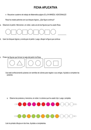 FICHA APLICATIVA
 Resuelven cuaderno de trabajo de Matemática página 53 y 54 MINEDU. ADICIONALES
Rosa ha creado patrones con sus bloques lógicos. ¿Qué figura continua?
a. Observen el patrón. Mencionen, en orden, cada una de las figuras que ha usado Rosa.
__________
b. Usen los bloques lógicos y construyan el patrón. Luego, dibujen la figura que continua
c. Pinten las figuras que forman la regla del patrón de Rosa.
Urpi está confeccionando pulseras con semillas de colores para regalar a sus amigas. Ayúdala a completar las
pulseras.
a. Observa las pulseras y menciona, en orden, lo colores que ha usado Urpi. Luego, completa.
Lola ha pintado dibujos en dos tiras. Ayúdala a completarlas.
 