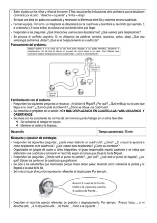 - Salen al patio con los niños y niñas se forman en 5 filas, escuchan las indicaciones de la profesora que se desplacen
caminado por el patio: “derecha – izquierda” y “arriba – abajo”
- Se traza una área del patio una cuadricula y reconocen la diferencia entre fila y columna en una cuadrícula.
- Forman equipos. Por turno, un integrante se desplazará por la cuadrícula y describirá su recorrido (por ejemplo, 3
a la derecha y 2 hacia arriba) se coloca una lata donde tiene que llegar.
- Responden a las preguntas: ¿Qué direcciones usamos para desplazarnos? ¿Qué usamos para desplazarnos?
- Se provoca el conflicto cognitivo: Si no utilizamos las palabras derecha, izquierda, arriba, abajo ¿Qué otra
simbología podríamos utilizar? ¿Qué es el desplazamiento en cuadrícula?
Planteamiento del problema:
Familiarización con el problema
- Responden las siguientes preguntas al respecto: ¿A dónde irá Miguel? ¿Por qué?, ¿Qué le dibujo su tía para que
llegue a su casa?, ¿Qué nos pide el problema?, ¿Cómo se dibuja una cuadrícula?
- Se comunica el propósito de la sesión: HOY NOS DESPLAZAMOS EN CUADRÍCULAS PARA UBICARNOS Y
ORIENTARNOS
- Se revisa con los estudiantes las normas de convivencia que les trabajar en un clima favorable
 Ser solidarios al trabajar en equipo.
 Mantener el orden y la limpieza.
Desarrollo Tiempo aproximado: 75 min
Búsqueda y ejecución de estrategias
- Responden las siguientes preguntas:, ¿sería mejor elaborar un cuadrícula?, ¿cómo?, ¿El croquis te ayudará a
como desplazarte en la cuadrícula?, ¿Qué usaran para desplazarse? ¿Cómo se orientaran?
- Organizados en grupos de cuatro o cinco integrantes, el grupo responsable reparte papelotes y se indica que
elaborarán una cuadricula y simularán el recorrido según el croquis que dibujó la tía de Miguel.
- Responden las preguntas: ¿Dónde será el punto de partida?, ¿por qué?, ¿cuál será el punto de llegada?, ¿por
qué? Ubican los puntos en la cuadrícula que graficaron
- Se pide a los estudiantes que mencionen porque líneas deben pasar, teniendo como referencia la partida y la
llegada a la casa de la tía.
- Se invita a trazar el recorrido expresando referentes al desplazarse. Por ejemplo:
- Describen el recorrido usando referentes de posición y desplazamiento. Por ejemplo: “Avanzo hacia…, a mi
derecha está…, a mi izquierda está…, de frente…, doblo a la izquierda…”.
Avanzo 3 cuadras de frente.
Doblo a la izquierda, camino
4 cuadras de frente...
 