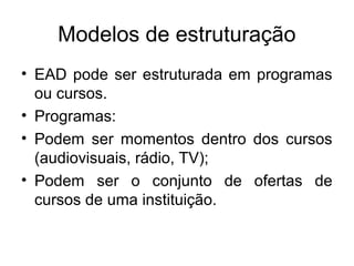 Modelos de estruturação
• EAD pode ser estruturada em programas
  ou cursos.
• Programas:
• Podem ser momentos dentro dos cursos
  (audiovisuais, rádio, TV);
• Podem ser o conjunto de ofertas de
  cursos de uma instituição.
 