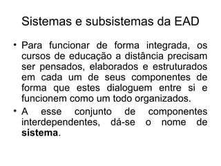 Sistemas e subsistemas da EAD
• Para funcionar de forma integrada, os
  cursos de educação a distância precisam
  ser pensados, elaborados e estruturados
  em cada um de seus componentes de
  forma que estes dialoguem entre si e
  funcionem como um todo organizados.
• A esse conjunto de componentes
  interdependentes, dá-se o nome de
  sistema.
 