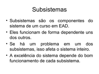 Subsistemas
• Subsistemas são os componentes do
  sistema de um curso em EAD.
• Eles funcionam de forma dependente uns
  dos outros.
• Se há um problema em um dos
  subsistemas, isso afeta o sistema inteiro.
• A excelência do sistema depende do bom
  funcionamento de cada subsistema.
 