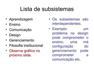 Lista de subsistemas
•   Aprendizagem              • Os subsistemas são
•   Ensino                      interdependentes.
•   Comunicação               • Exemplo:          um
•                               problema no design
    Design
                                pode comprometer o
•   Gerenciamento               ensino,   uma     má
•   Filosofia institucional     configuração       do
•   Observe gráfico no          gerenciamento pode
    próximo slide.              comprometer         a
                                comunicação etc.
 
