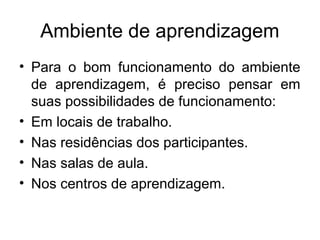 Ambiente de aprendizagem
• Para o bom funcionamento do ambiente
  de aprendizagem, é preciso pensar em
  suas possibilidades de funcionamento:
• Em locais de trabalho.
• Nas residências dos participantes.
• Nas salas de aula.
• Nos centros de aprendizagem.
 