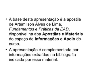 • A base desta apresentação é a apostila
  de Artemilson Alves de Lima,
  Fundamentos e Práticas da EAD,
  disponível na aba Apostilas e Materiais
  do espaço de Informações e Apoio do
  curso.
• A apresentação é complementada por
  informações extraídas na bibliografia
  indicada por esse material.
 