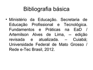Bibliografia básica
• Ministério da Educação. Secretaria de
  Educação Profissional e Tecnológica.
  Fundamentos e Práticas na EaD /
  Artemilson Alves de Lima, -- edição
  revisada e atualizada. – Cuiabá;
  Universidade Federal de Mato Grosso /
  Rede e-Tec Brasil, 2012.
 