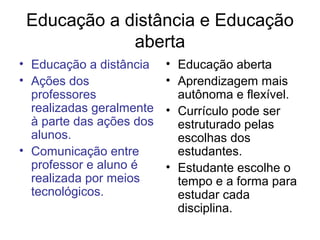 Educação a distância e Educação
             aberta
• Educação a distância    • Educação aberta
• Ações dos               • Aprendizagem mais
  professores               autônoma e flexível.
  realizadas geralmente   • Currículo pode ser
  à parte das ações dos     estruturado pelas
  alunos.                   escolhas dos
• Comunicação entre         estudantes.
  professor e aluno é     • Estudante escolhe o
  realizada por meios       tempo e a forma para
  tecnológicos.             estudar cada
                            disciplina.
 