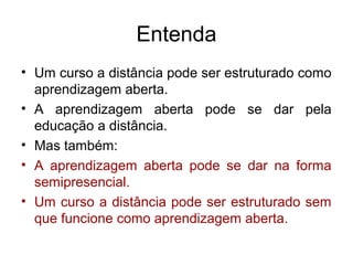 Entenda
• Um curso a distância pode ser estruturado como
  aprendizagem aberta.
• A aprendizagem aberta pode se dar pela
  educação a distância.
• Mas também:
• A aprendizagem aberta pode se dar na forma
  semipresencial.
• Um curso a distância pode ser estruturado sem
  que funcione como aprendizagem aberta.
 