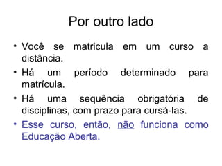 Por outro lado
• Você se matricula em um curso a
  distância.
• Há um período determinado para
  matrícula.
• Há uma sequência obrigatória de
  disciplinas, com prazo para cursá-las.
• Esse curso, então, não funciona como
  Educação Aberta.
 