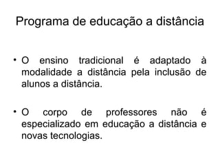 Programa de educação a distância


• O ensino tradicional é adaptado à
  modalidade a distância pela inclusão de
  alunos a distância.

• O corpo de professores não é
  especializado em educação a distância e
  novas tecnologias.
 