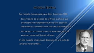 Este modelo, fue propuesto por Barry Bohem en 1988.
• Es un modelo de proceso de software evolutivo que
acompaña la naturaleza evolutiva de los aspectos
controlados y sistemáticos del ciclo de vida tradicional.
• Proporciona el potencial para el desarrollo rápido de
versiones incrementales del software.
En este modelo, el sistema se desarrolla en una serie de
versiones incrementales.
MODELO ESPIRAL
 