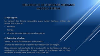 3. Planeación:
Se definen las tareas requeridas para definir factores críticos del
proyecto como son:
• Recursos
• Tiempo
• Información relacionada con el proyecto.
4. Desarrollar y Probar:
Tareas de la actividad propia y de prueba.
Análisis de alternativas e identificación resolución de riesgos.
Dependiendo del resultado de la evaluación de los riesgos, se elige un
modelo para el desarrollo, el que puede ser cualquiera de los otros
existentes, como formal, evolutivo, cascada, etc.
DESARROLLO DE SOFTWARE MEDIANTE
MODELO ESPIRAL
 