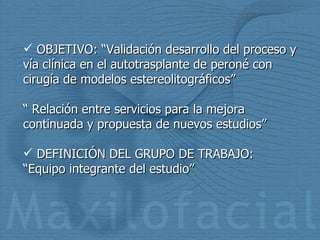 OBJETIVO: “Validación desarrollo del proceso y vía clínica en el autotrasplante de peroné con cirugía de modelos estereolitográficos” “  Relación entre servicios para la mejora continuada y propuesta de nuevos estudios” DEFINICIÓN DEL GRUPO DE TRABAJO: “Equipo integrante del estudio” 
