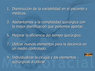 Disminución de la variabilidad en el paciente y médicos. Adelantarnos a la complejidad quirúrgica con la mejor planificación que podemos aportar. Mejorar la eficiencia del tiempo quirúrgico. Utilizar nuevos elementos para la docencia en un medio controlado. Individualizar la cirugía y los elementos quirúrgicos a utilizar. 