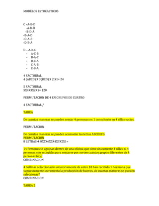 MODELOS ESTOCASTICOS

C –A-B-D
-A-D-B
-B-D-A
-B-A-D
-D-A-B
-D-B-A
D – A-B-C
- A-C-B
- B-A-C
- B-C-A
- C-A-B
- C-B-A
4 FACTORIAL
4 (ABCD) X 3(BCD) X 2 X1= 24
5 FACTORIAL
5X4X3X2X1= 120
PERMUTACION DE 4 EN GRUPOS DE CUATRO
4 FACTORIAL /
TAREA
De cuantas maneras se pueden sentar 4 personas en 1 consultorio en 4 sillas vacias.
PERMUTACION
De cuantas maneras se pueden acomodar las letras ABCDEFG
PERMUTACION
8 LETRAS 8X7X6X5X4X3X2X1=
14 Personas se agolpan dentro de una oficina que tiene únicamente 4 sillas, si 4
personas son escogidas para sentarse por sorteo cuantos grupos diferentes de 4
personas hay?
COMBINACION
4 Gallinas seleccionadas aleatoriamente de entre 10 han recibido 1 hormona que
supuestamente incrementa la producción de huevos, de cuantas maneras se pueden
seleccionar?
COMBINACION
TAREA 2

 