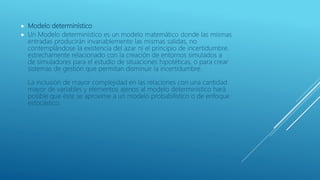  Modelo determinístico
 Un Modelo determinístico es un modelo matemático donde las mismas
entradas producirán invariablemente las mismas salidas, no
contemplándose la existencia del azar ni el principio de incertidumbre.
estrechamente relacionado con la creación de entornos simulados a
de simuladores para el estudio de situaciones hipotéticas, o para crear
sistemas de gestión que permitan disminuir la incertidumbre.
La inclusión de mayor complejidad en las relaciones con una cantidad
mayor de variables y elementos ajenos al modelo determinístico hará
posible que éste se aproxime a un modelo probabilístico o de enfoque
estocástico.
 