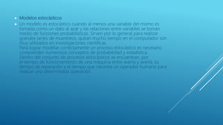  Modelos estocásticos
 Un modelo es estocástico cuando al menos una variable del mismo es
tomada como un dato al azar y las relaciones entre variables se toman
medio de funciones probabilísticas. Sirven por lo general para realizar
grandes series de muestreos, quitan mucho tiempo en el computador son
muy utilizados en investigaciones científicas.
Para lograr modelar correctamente un proceso estocástico es necesario
comprender numerosos conceptos de probabilidad y estadística.
Dentro del conjunto de procesos estocásticos se encuentran, por
el tiempo de funcionamiento de una máquina entre avería y avería, su
tiempo de reparación y el tiempo que necesita un operador humano para
realizar una determinada operación.
 