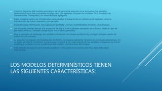 LOS MODELOS DETERMINÍSTICOS TIENEN
LAS SIGUIENTES CARACTERÍSTICAS:
 Como la literatura del modelo estocástico se ha ganado la atención en la economía, los modelos
determinísticos se han convertido en algo raro. Los ejemplos incluyen los modelos OLG (Modelos de
Generaciones Traslapadas) sin incertidumbre agregada.
 Estos modelos suelen ser introducidos para estudiar el impacto de un cambio en el régimen, como la
introducción de nuevo impuesto, por ejemplo.
 Asume toda la información, hay suposición perfecta y no hay incertidumbre en torno a los choques.
 Los choques pueden afectar a la economía de hoy o la de cualquier momento en el futuro, dado el caso de
previsión perfecta. También puede durar uno o varios períodos.
 Muy a menudo, sin embargo, los modelos introducen un choque positivo hoy y ningún choque a partir de
entonces (con certeza).
 La solución no requiere de linealización, de hecho, ni siquiera realmente necesita de un estado estacionario. En
su lugar, se trata la simulación numérica para encontrar las rutas exactas de las variables endógenas de primer
orden que cumplan con las condiciones del modelo y la estructura del choque.
 Este método de solución por lo tanto puede ser útil cuando la economía está muy lejos del estado
estacionario.
 