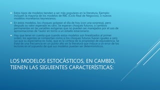LOS MODELOS ESTOCÁSTICOS, EN CAMBIO,
TIENEN LAS SIGUIENTES CARACTERÍSTICAS:
 Estos tipos de modelos tienden a ser más populares en la literatura. Ejemplo:
incluyen la mayoría de los modelos de RBC (Ciclo Real de Negocios), o nuevos
modelos monetarios keynesianos.
 En estos modelos, los choques golpean el día de hoy (con una sorpresa), pero
después su valor esperado es cero. Se esperan choques futuros, o cambios
permanentes en las variables exógenas que no pueden ser manejados por el uso de
aproximaciones de Taulor en torno a un estado estacionario.
 Hay que tener en cuenta que cuando estos modelos son linealizados al primer
orden, los agentes se comportan como si los choques futuros fueran iguales a cero
(ya que su expectativa es nula), que es la certeza de la propiedad de equivalencia. Se
trata de una frecuencia en un punto alto en la literatura que induce a un error de los
lectores en el supuesto de que sus modelos puedan ser determinísticos.
 