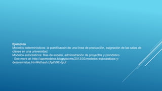 Ejemplos
Modelos determinísticos: la planificación de una línea de producción, asignación de las salas de
clases en una universidad.
Modelos estocásticos: filas de espera, administración de proyectos y pronóstico.
- See more at: http://upcmodelos.blogspot.mx/2013/03/modelos-estocasticos-y-
deterministas.html#sthash.bfpjtV98.dpuf
 