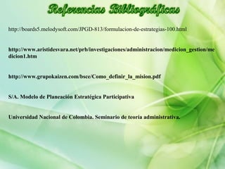 http://boards5.melodysoft.com/JPGD-813/formulacion-de-estrategias-100.html
http://www.aristidesvara.net/prb/investigaciones/administracion/medicion_gestion/me
dicion1.htm
http://www.grupokaizen.com/bsce/Como_definir_la_mision.pdf
S/A. Modelo de Planeación Estratégica Participativa
Universidad Nacional de Colombia. Seminario de teoría administrativa.
 