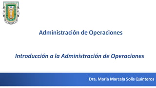 Dra. Maria Marcela Solis Quinteros
Administración de Operaciones
Introducción a la Administración de Operaciones
1
 