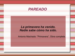 PAREADO



  La primavera ha venido.
 Nadie sabe cómo ha sido.

Antonio Machado: ”Primavera”, Obra completa.
 