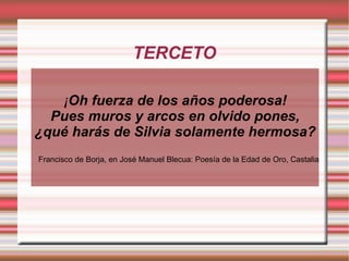 TERCETO

   ¡Oh fuerza de los años poderosa!
  Pues muros y arcos en olvido pones,
¿qué harás de Silvia solamente hermosa?
Francisco de Borja, en José Manuel Blecua: Poesía de la Edad de Oro, Castalia
 