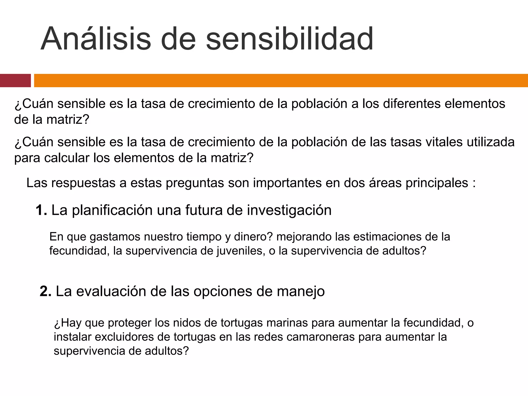 ¿Cuán sensible es la tasa de crecimiento de la población a los diferentes elementos
de la matriz?
¿Cuán sensible es la tasa de crecimiento de la población de las tasas vitales utilizada
para calcular los elementos de la matriz?
Las respuestas a estas preguntas son importantes en dos áreas principales :
1. La planificación una futura de investigación
En que gastamos nuestro tiempo y dinero? mejorando las estimaciones de la
fecundidad, la supervivencia de juveniles, o la supervivencia de adultos?
2. La evaluación de las opciones de manejo
¿Hay que proteger los nidos de tortugas marinas para aumentar la fecundidad, o
instalar excluidores de tortugas en las redes camaroneras para aumentar la
supervivencia de adultos?
Análisis de sensibilidad
 