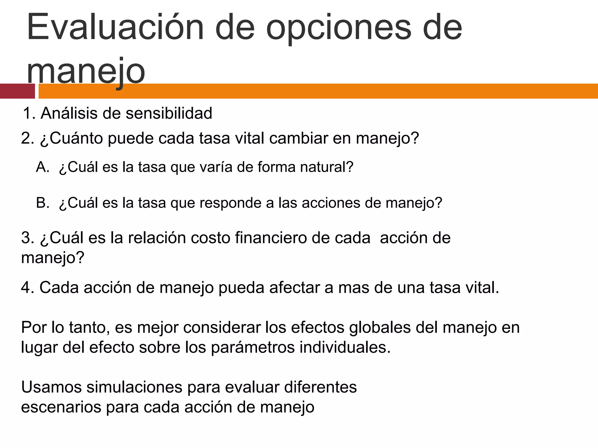 1. Análisis de sensibilidad
2. ¿Cuánto puede cada tasa vital cambiar en manejo?
3. ¿Cuál es la relación costo financiero de cada acción de
manejo?
4. Cada acción de manejo pueda afectar a mas de una tasa vital.
Por lo tanto, es mejor considerar los efectos globales del manejo en
lugar del efecto sobre los parámetros individuales.
Usamos simulaciones para evaluar diferentes
escenarios para cada acción de manejo
A. ¿Cuál es la tasa que varía de forma natural?
B. ¿Cuál es la tasa que responde a las acciones de manejo?
Evaluación de opciones de
manejo
 