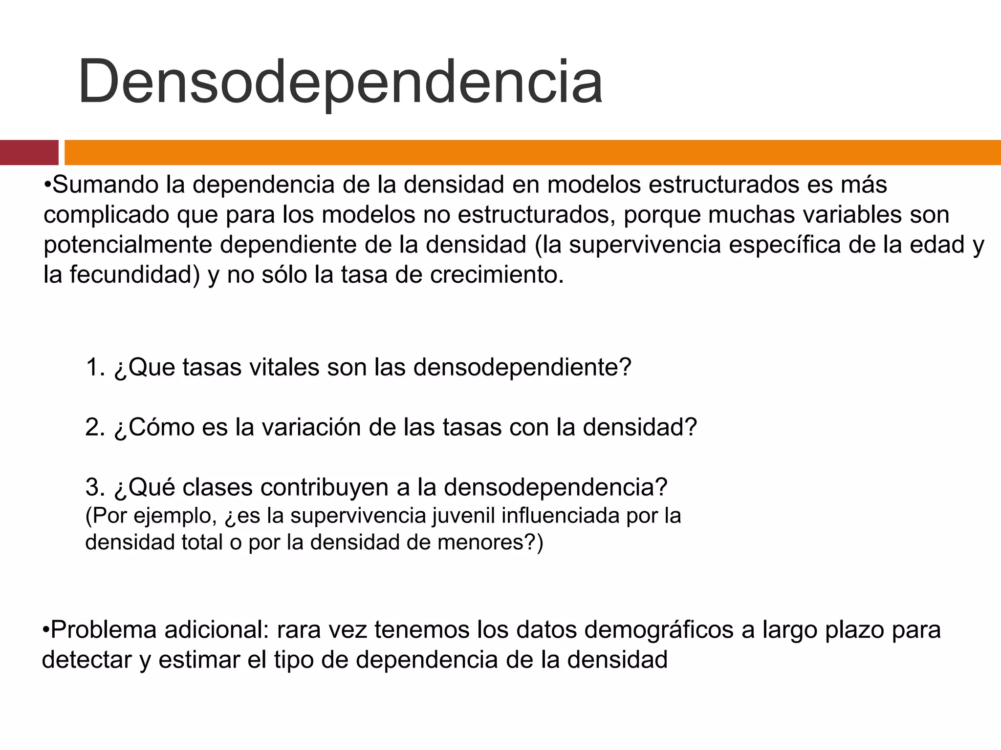 •Sumando la dependencia de la densidad en modelos estructurados es más
complicado que para los modelos no estructurados, porque muchas variables son
potencialmente dependiente de la densidad (la supervivencia específica de la edad y
la fecundidad) y no sólo la tasa de crecimiento.
1. ¿Que tasas vitales son las densodependiente?
2. ¿Cómo es la variación de las tasas con la densidad?
3. ¿Qué clases contribuyen a la densodependencia?
(Por ejemplo, ¿es la supervivencia juvenil influenciada por la
densidad total o por la densidad de menores?)
•Problema adicional: rara vez tenemos los datos demográficos a largo plazo para
detectar y estimar el tipo de dependencia de la densidad
Densodependencia
 