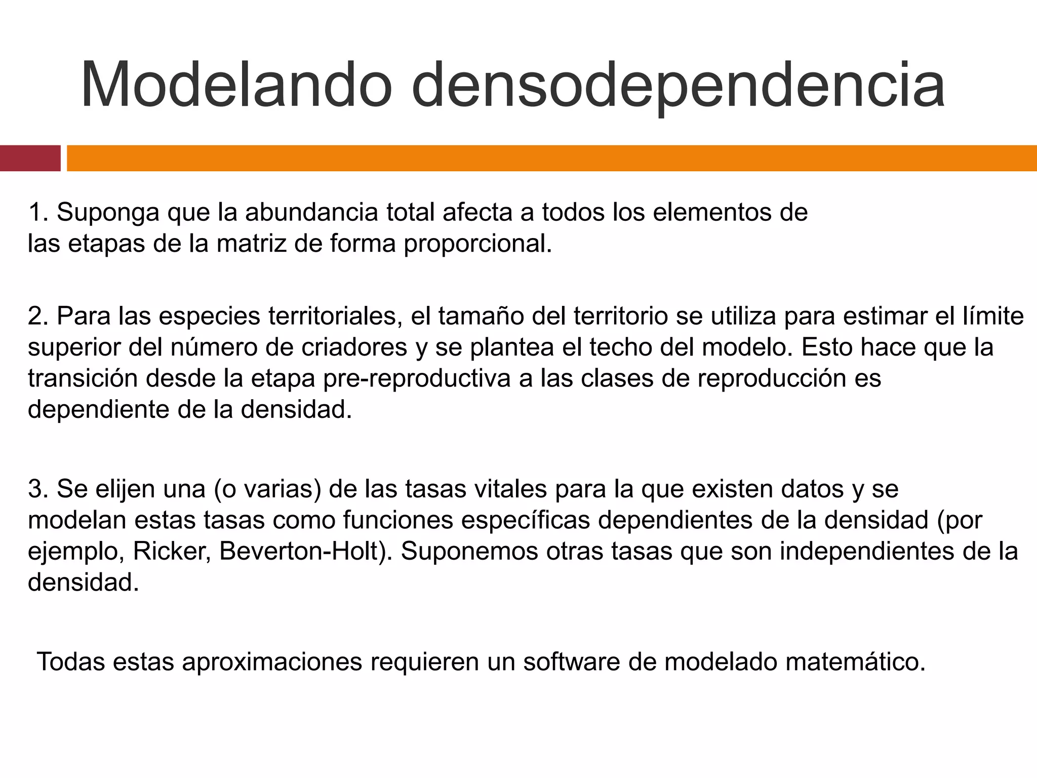 1. Suponga que la abundancia total afecta a todos los elementos de
las etapas de la matriz de forma proporcional.
2. Para las especies territoriales, el tamaño del territorio se utiliza para estimar el límite
superior del número de criadores y se plantea el techo del modelo. Esto hace que la
transición desde la etapa pre-reproductiva a las clases de reproducción es
dependiente de la densidad.
3. Se elijen una (o varias) de las tasas vitales para la que existen datos y se
modelan estas tasas como funciones específicas dependientes de la densidad (por
ejemplo, Ricker, Beverton-Holt). Suponemos otras tasas que son independientes de la
densidad.
Modelando densodependencia
Todas estas aproximaciones requieren un software de modelado matemático.
 