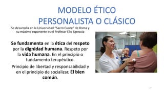 Se desarrolla en la Universidad “Sacro Cuore” de Roma y
su máximo exponente es el Profesor Elio Sgreccia
Se fundamenta en la ética del respeto
por la dignidad humana. Respeto por
la vida humana. En el principio o
fundamento terapéutico.
Principio de libertad y responsabilidad y
en el principio de socializar. El bien
común.
MODELO ÉTICO
PERSONALISTA O CLÁSICO
27
 
