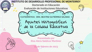 Apuntes Histográficos
de la Calidad Educativa
Presentado por
Elsa Alicia Saldívar Martínez
25 de febrero de 2023
INSTITUTO DE DESARROLLO PROFESIONAL DE MONTERREY
Doctorado en Educación
Evaluación de Instituciones Educativas
CATEDRÁTICA: DRA. BEATRIZ GUTIÉRREZ SALINAS
 