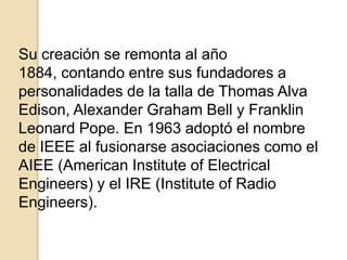 Su creación se remonta al año
1884, contando entre sus fundadores a
personalidades de la talla de Thomas Alva
Edison, Alexander Graham Bell y Franklin
Leonard Pope. En 1963 adoptó el nombre
de IEEE al fusionarse asociaciones como el
AIEE (American Institute of Electrical
Engineers) y el IRE (Institute of Radio
Engineers).
 