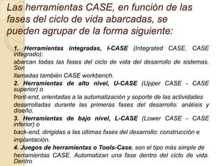 Las herramientas CASE, en función de las
fases del ciclo de vida abarcadas, se
pueden agrupar de la forma siguiente:
 1. Herramientas integradas, I-CASE (Integrated CASE, CASE
 integrado):
 abarcan todas las fases del ciclo de vida del desarrollo de sistemas.
 Son
 llamadas también CASE workbench.
 2. Herramientas de alto nivel, U-CASE (Upper CASE - CASE
 superior) o
 front-end, orientadas a la automatización y soporte de las actividades
 desarrolladas durante las primeras fases del desarrollo: análisis y
 diseño.
 3. Herramientas de bajo nivel, L-CASE (Lower CASE - CASE
 inferior) o
 back-end, dirigidas a las últimas fases del desarrollo: construcción e
 implantación.
 4. Juegos de herramientas o Tools-Case, son el tipo más simple de
 herramientas CASE. Automatizan una fase dentro del ciclo de vida.
 Dentro
 