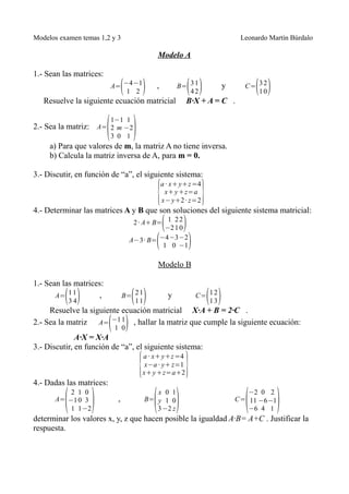 Modelos examen temas 1,2 y 3                                                     Leonardo Martín Búrdalo

                                            Modelo A

1.- Sean las matrices:
                             (
                          A= −4 −1
                              1 2     )     ,             ( )
                                                        B= 3 1
                                                           42
                                                                            y         ( )
                                                                                  C= 3 2
                                                                                     10
   Resuelve la siguiente ecuación matricial               B·X + A = C .


                         ( )
                          1−1 1
2.- Sea la matriz: A= 2 m −2
                          3 0 1
     a) Para que valores de m, la matriz A no tiene inversa.
     b) Calcula la matriz inversa de A, para m = 0.

3.- Discutir, en función de “a”, el siguiente sistema:

                                            {                     }
                                                a · x+ y+z =4
                                                 x+ y +z=a
                                                x− y+2 · z=2
4.- Determinar las matrices A y B que son soluciones del siguiente sistema matricial:
                                                (
                                    2 · A+ B= 1 2 2
                                              −2 1 0     )
                                            (
                                   A−3· B= −4 −3 −2
                                             1 0 −1          )
                                            Modelo B

1.- Sean las matrices:
          (3 4)
       A= 1 1       ,              ( )
                                B= 2 1
                                   11
                                                    y                 ( )
                                                                 C= 1 2
                                                                    13
     Resuelve la siguiente ecuación matricial X·A + B = 2·C .
                          ( 1 0)
2.- Sea la matriz A= −1 1 , hallar la matriz que cumple la siguiente ecuación:
              A·X = X·A
3.- Discutir, en función de “a”, el siguiente sistema:

                                     {                    }
                                      a · x+ y+z =4
                                       x−a · y+ z=1
                                      x+ y +z=a+2
4.- Dadas las matrices:

          ( )                              ( )                                    (         )
          2 1 0                             x 0 1                                  −2 0 2
      A= −1 0 3             ,            B= y 1 0                               C= 11 −6 −1
          1 1 −2                            3 −2 z                                 −6 4 1
determinar los valores x, y, z que hacen posible la igualdad A·B= A+C . Justificar la
respuesta.
 