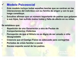 Modelo Psicosocial Este modelo incluye todas aquellas teorías que se centran en las interacciones del individuo con su familia de origen y con la que luego constituye.  Estudios afirman que un número importante de padres que golpean a sus hijos, han sufrido malos tratos y falta de afecto en su niñez. Se establece que: Repetición de una Generación a otra de Pautas de Comportamientos Violentos  Percepción de que el Niño/a no es digno de ser amado o niño desagradable  Creencia que el Castigo Físico es adecuado para corregirlos  Períodos de crisis familiar o social.  Escaso soporte social de los padres.   