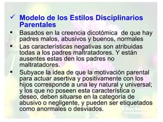 Modelo de los Estilos Disciplinarios Parentales Basados en la creencia dicotómica  de que hay padres malos, abusivos y buenos, normales Las características negativas son atribuidas todas a los padres maltratadores. Y están ausentes estas den los padres no maltratadores. Subyace la idea de que la motivación parental para actuar asertiva y positivamente con los hijos corresponde a una ley natural y universal; y los que no poseen esta característica o deseo, deben situarse en la categoría de abusivo o negligente, y pueden ser etiquetados como anormales o desviados.  