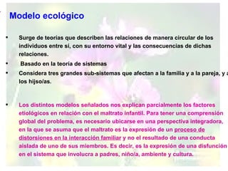 Modelo ecológico Surge de teorías que describen las relaciones de manera circular de los individuos entre sí, con su entorno vital y las consecuencias de dichas relaciones. Basado en la teoría de sistemas Considera tres grandes sub-sistemas que afectan a la familia y a la pareja, y a los hijso/as . Los distintos modelos señalados nos explican parcialmente los factores etiológicos en relación con el maltrato infantil. Para tener una comprensión global del problema, es necesario ubicarse en una perspectiva integradora, en la que se asuma que el maltrato es la expresión de un  proceso de distorsiones en la interacción familiar  y no el resultado de una conducta aislada de uno de sus miembros. Es decir, es la expresión de una disfunción en el sistema que involucra a padres, niño/a, ambiente y cultura. 