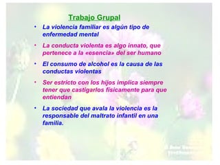 La violencia familiar es algún tipo de enfermedad mental La conducta violenta es algo innato, que pertenece a la «esencia» del ser humano El consumo de alcohol es la causa de las conductas violentas Ser estricto con los hijos implica siempre tener que castigarlos físicamente para que entiendan La sociedad que avala la violencia es la responsable del maltrato infantil en una familia. Trabajo Grupal 