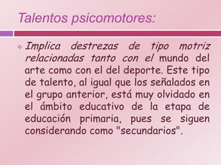 Talentos psicomotores:
   Implica destrezas de tipo motriz
    relacionadas tanto con el mundo del
    arte como con el del deporte. Este tipo
    de talento, al igual que los señalados en
    el grupo anterior, está muy olvidado en
    el ámbito educativo de la etapa de
    educación primaria, pues se siguen
    considerando como "secundarios".
 