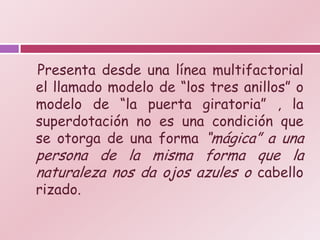 Presenta desde una línea multifactorial
el llamado modelo de “los tres anillos” o
modelo de “la puerta giratoria” , la
superdotación no es una condición que
se otorga de una forma “mágica” a una
persona de la misma forma que la
naturaleza nos da ojos azules o cabello
rizado.
 