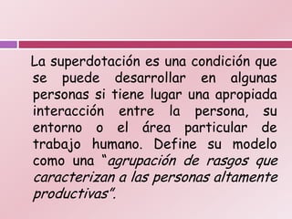 La superdotación es una condición que
se puede desarrollar en algunas
personas si tiene lugar una apropiada
interacción entre la persona, su
entorno o el área particular de
trabajo humano. Define su modelo
como una “agrupación de rasgos que
caracterizan a las personas altamente
productivas”.
 