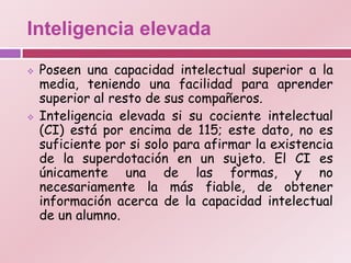 Inteligencia elevada

   Poseen una capacidad intelectual superior a la
    media, teniendo una facilidad para aprender
    superior al resto de sus compañeros.
   Inteligencia elevada si su cociente intelectual
    (CI) está por encima de 115; este dato, no es
    suficiente por si solo para afirmar la existencia
    de la superdotación en un sujeto. El CI es
    únicamente una de las formas, y no
    necesariamente la más fiable, de obtener
    información acerca de la capacidad intelectual
    de un alumno.
 